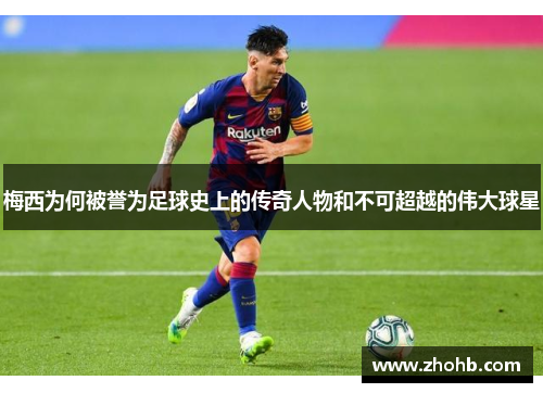 梅西为何被誉为足球史上的传奇人物和不可超越的伟大球星