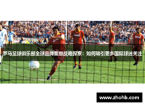 罗马足球俱乐部全球品牌重塑战略探索：如何吸引更多国际球迷关注