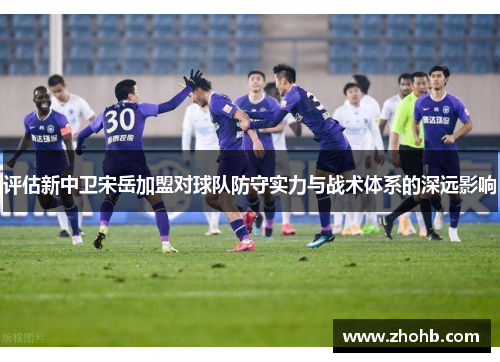 评估新中卫宋岳加盟对球队防守实力与战术体系的深远影响
